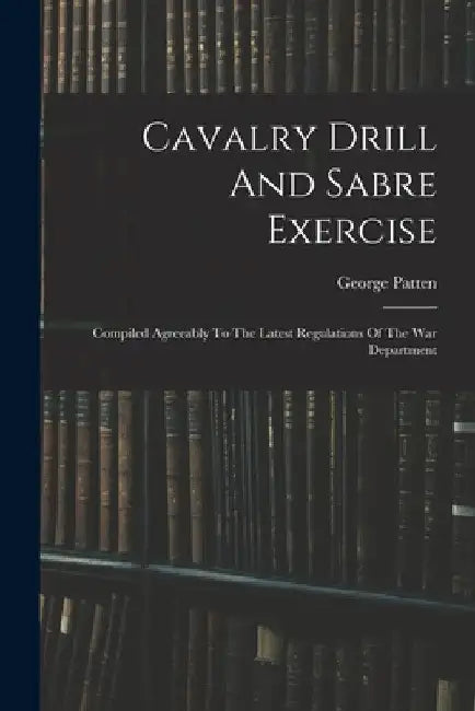 Cavalry Drill And Sabre Exercise: Compiled Agreeably To The Latest Regulations Of The War Department by George Patten