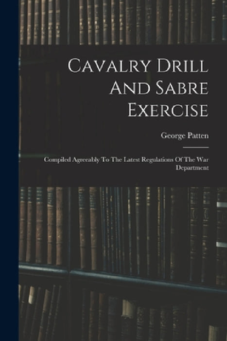 Cavalry Drill And Sabre Exercise: Compiled Agreeably To The Latest Regulations Of The War Department by George Patten