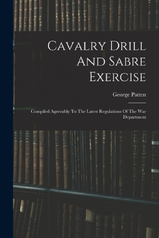 Cavalry Drill And Sabre Exercise: Compiled Agreeably To The Latest Regulations Of The War Department by George Patten