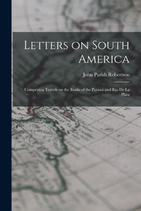 Letters on South America: Comprising Travels on the Banks of the Paraná and Rio de la Plata by John Parish Robertson