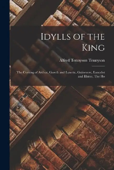 Idylls of the King: The Coming of Arthur, Gareth and Lynette, Guinevere, Lancelot and Elaine, The Ho by Alfred Tennyson