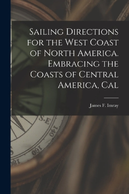 Sailing Directions for the West Coast of North America. Embracing the Coasts of Central America, Cal by Imray James F. (James Frederick)
