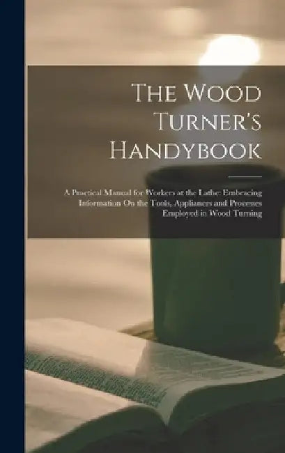 The Wood Turner's Handybook: A Practical Manual for Workers at the Lathe: Embracing Information On the Tools, Appliances and Processes Employed in by Anonymous