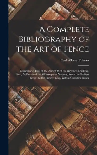 A Complete Bibliography of the Art of Fence: Comprising That of the Sword & of the Bayonet, Duelling, Etc., As Practised by All European Nations, From by Carl Albert Thimm