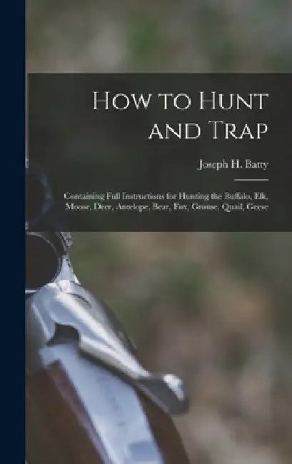 How to Hunt and Trap: Containing Full Instructions for Hunting the Buffalo, Elk, Moose, Deer, Antelope, Bear, Fox, Grouse, Quail, Geese by Joseph H. Batty
