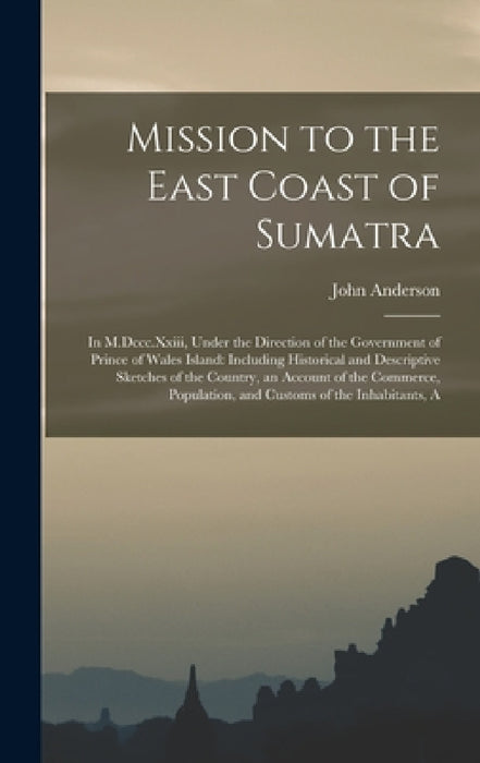Mission to the East Coast of Sumatra: In M.Dccc.Xxiii, Under the Direction of the Government of Prince of Wales Island: Including Historical and Descr by John Anderson