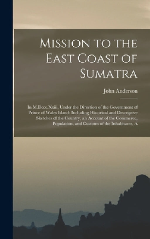 Mission to the East Coast of Sumatra: In M.Dccc.Xxiii, Under the Direction of the Government of Prince of Wales Island: Including Historical and Descr by John Anderson