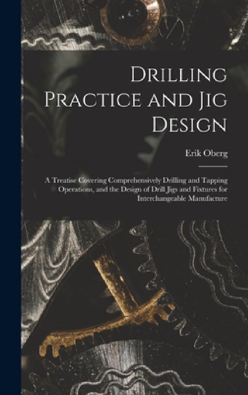 Drilling Practice and Jig Design: A Treatise Covering Comprehensively Drilling and Tapping Operations, and the Design of Drill Jigs and Fixtures for I by Erik Oberg