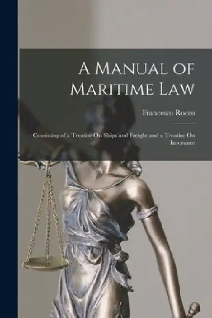 A Manual of Maritime Law: Consisting of a Treatise On Ships and Freight and a Treatise On Insurance by Francesco Rocco