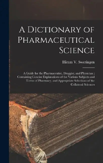 A Dictionary of Pharmaceutical Science: A Guide for the Pharmaceutist, Druggist, and Physician; Containing Concise Explanations of the Various Subject by Hiram V. Sweringen