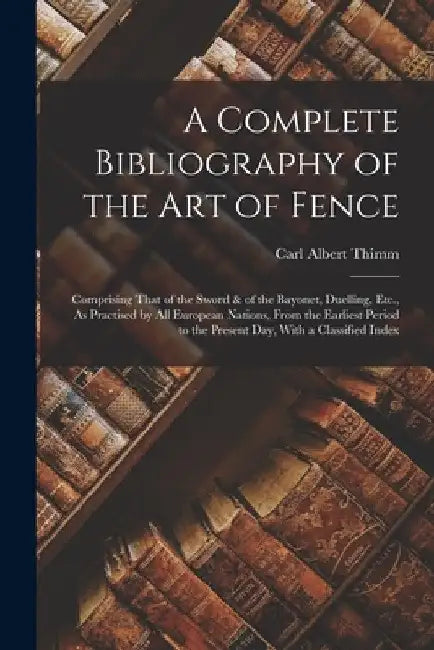 A Complete Bibliography of the Art of Fence: Comprising That of the Sword & of the Bayonet, Duelling, Etc., As Practised by All European Nations, From by Carl Albert Thimm