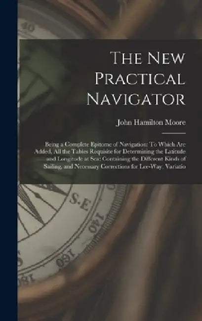 The New Practical Navigator: Being a Complete Epitome of Navigation: To Which Are Added, All the Tables Requisite for Determining the Latitude and by John Hamilton Moore