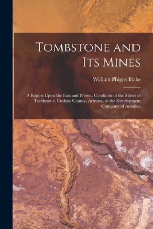 Tombstone and Its Mines: A Report Upon the Past and Present Condition of the Mines of Tombstone, Cochise County, Arizona, to the Development Co by William Phipps Blake