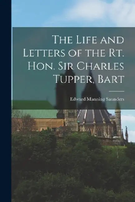 The Life and Letters of the Rt. Hon. Sir Charles Tupper, Bart by Edward Manning Saunders