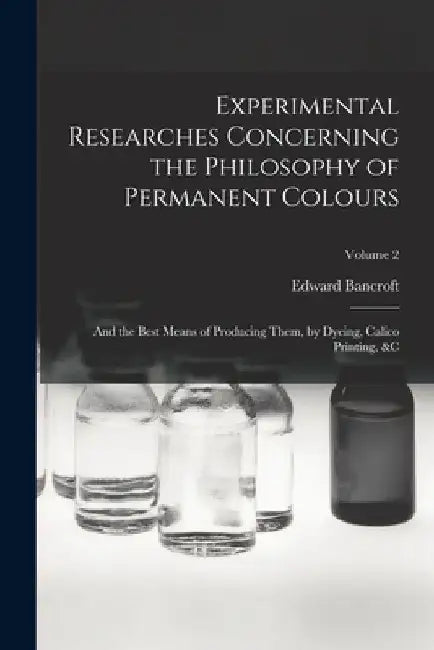 Experimental Researches Concerning the Philosophy of Permanent Colours: And the Best Means of Producing Them, by Dyeing, Calico Printing, &C; Volume 2 by Edward Bancroft