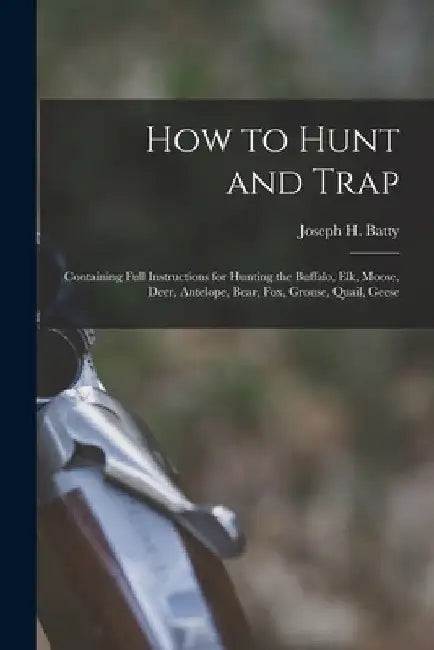 How to Hunt and Trap: Containing Full Instructions for Hunting the Buffalo, Elk, Moose, Deer, Antelope, Bear, Fox, Grouse, Quail, Geese by Joseph H. Batty