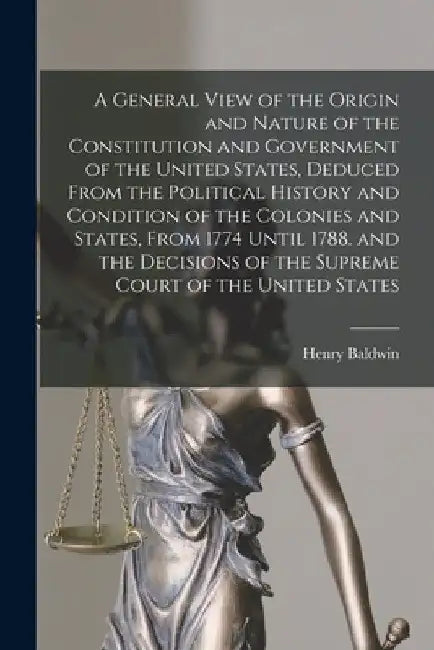 A General View of the Origin and Nature of the Constitution and Government of the United States, Deduced From the Political History and Condition of t by Henry Baldwin