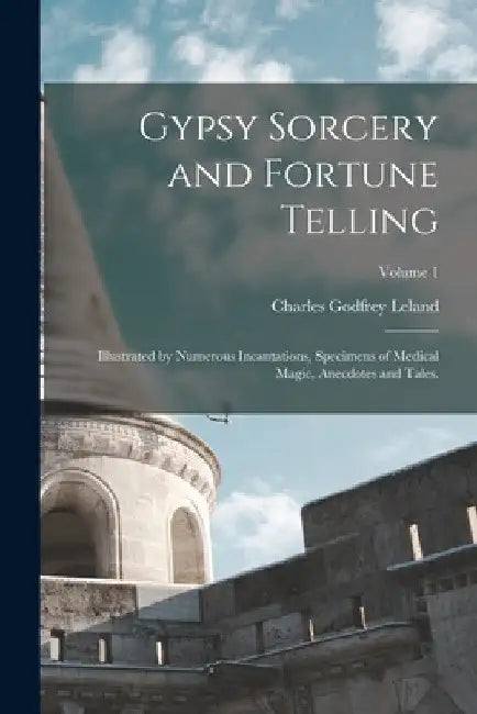 Gypsy Sorcery and Fortune Telling: Illustrated by Numerous Incantations, Specimens of Medical Magic, Anecdotes and Tales.; Volume 1 by Charles Godfrey Leland
