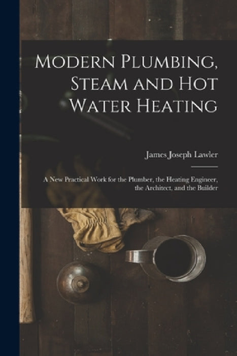 Modern Plumbing, Steam and Hot Water Heating: A New Practical Work for the Plumber, the Heating Engineer, the Architect, and the Builder by James Joseph Lawler