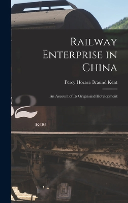 Railway Enterprise in China: An Account of Its Origin and Development by Percy Horace Braund Kent