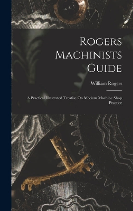Rogers Machinists Guide: A Practical Illustrated Treatise On Modern Machine Shop Practice by William Rogers