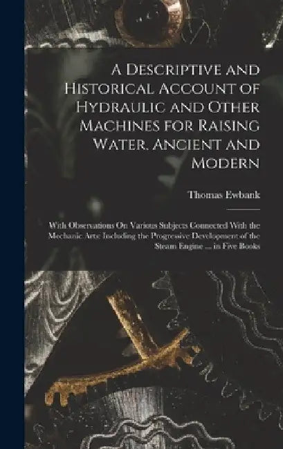 A Descriptive and Historical Account of Hydraulic and Other Machines for Raising Water, Ancient and Modern: With Observations On Various Subjects Conn by Thomas Ewbank