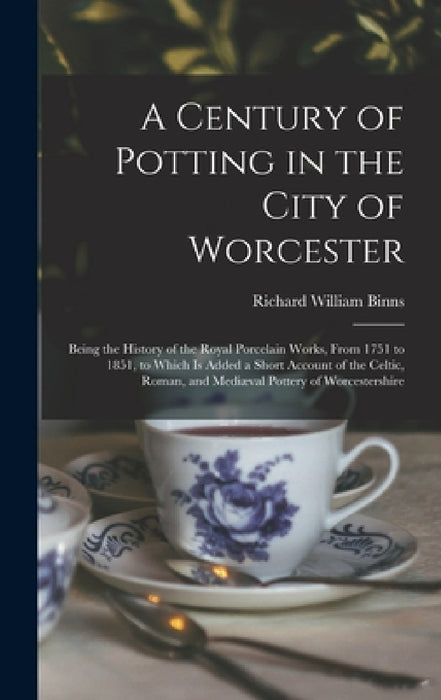 A Century of Potting in the City of Worcester: Being the History of the Royal Porcelain Works, From 1751 to 1851, to Which Is Added a Short Account of by Richard William Binns