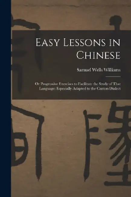 Easy Lessons in Chinese: Or Progressive Exercises to Facilitate the Study of That Language: Especially Adapted to the Canton Dialect by Samuel Wells Williams