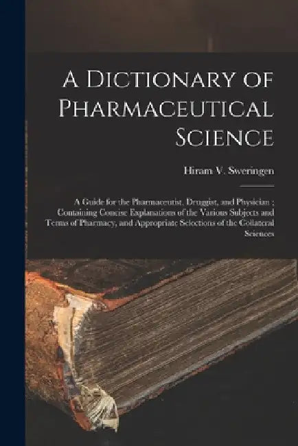 A Dictionary of Pharmaceutical Science: A Guide for the Pharmaceutist, Druggist, and Physician; Containing Concise Explanations of the Various Subject by Hiram V. Sweringen