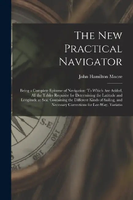 The New Practical Navigator: Being a Complete Epitome of Navigation: To Which Are Added, All the Tables Requisite for Determining the Latitude and by John Hamilton Moore