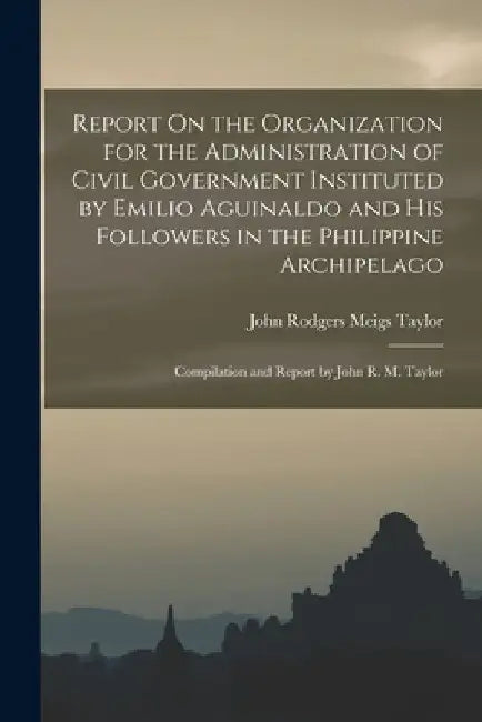 Report On the Organization for the Administration of Civil Government Instituted by Emilio Aguinaldo and His Followers in the Philippine Archipelago: by John Rodgers Meigs Taylor