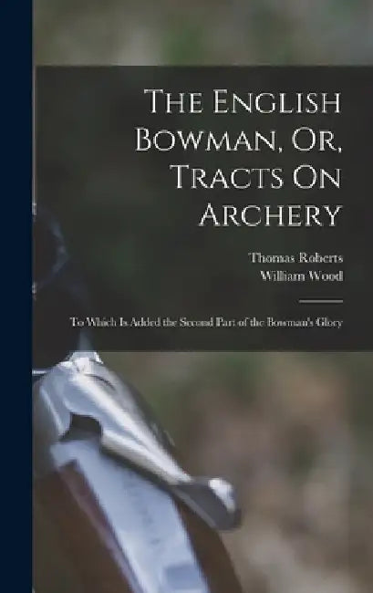 The English Bowman, Or, Tracts On Archery: To Which Is Added the Second Part of the Bowman's Glory by William Wood