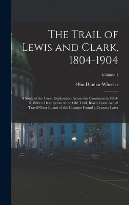 The Trail of Lewis and Clark, 1804-1904: A Story of the Great Exploration Across the Continent in 1804-6; With a Description of the Old Trail, Based U by Olin Dunbar Wheeler