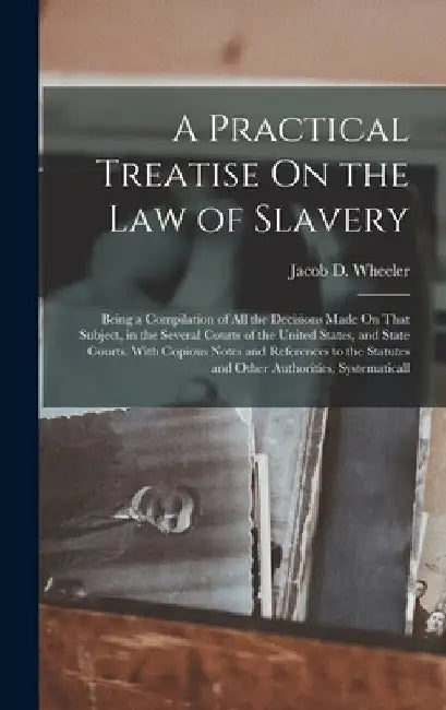 A Practical Treatise On the Law of Slavery: Being a Compilation of All the Decisions Made On That Subject, in the Several Courts of the United States, by Jacob D. Wheeler