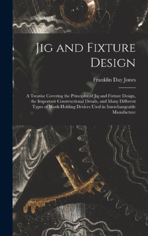 Jig and Fixture Design: A Treatise Covering the Principles of Jig and Fixture Design, the Important Constructional Details, and Many Different by Franklin Day Jones