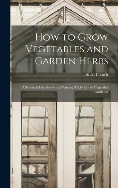 How to Grow Vegetables and Garden Herbs: A Practical Handbook and Planting Table for the Vegetable Gardener by Allen French