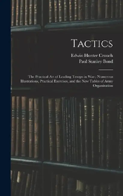 Tactics: The Practical Art of Leading Troops in War; Numerous Illustrations, Practical Exercises, and the New Tables of Army Organization by Paul Stanley Bond