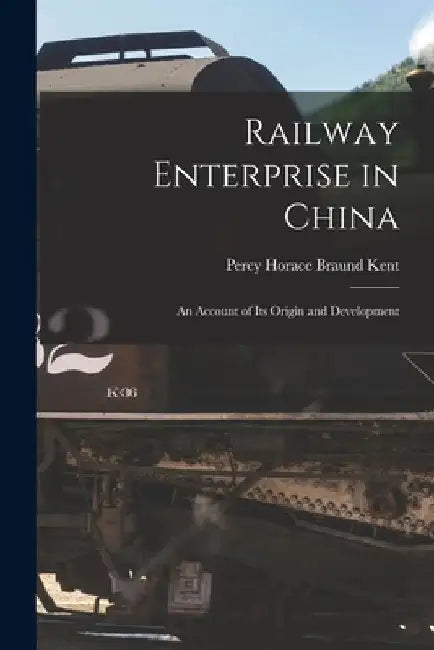 Railway Enterprise in China: An Account of Its Origin and Development by Percy Horace Braund Kent