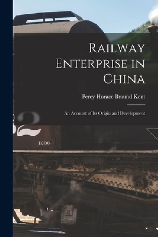 Railway Enterprise in China: An Account of Its Origin and Development by Percy Horace Braund Kent