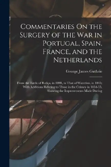 Commentaries On the Surgery of the War in Portugal, Spain, France, and the Netherlands: From the Battle of Roliça, in 1808, to That of Waterloo, in 18 by George James Guthrie