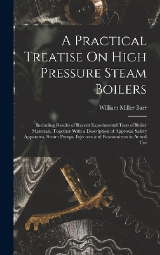 A Practical Treatise On High Pressure Steam Boilers: Including Results of Recent Experimental Tests of Boiler Materials, Together With a Description o by William Miller Barr
