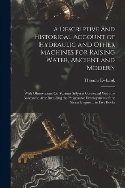 A Descriptive and Historical Account of Hydraulic and Other Machines for Raising Water, Ancient and Modern: With Observations On Various Subjects Conn by Thomas Ewbank