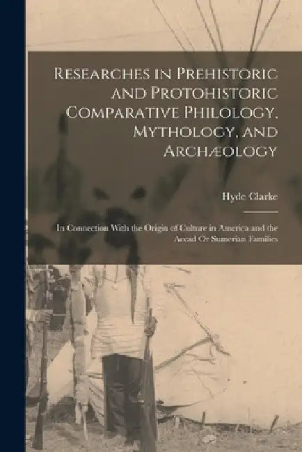 Researches in Prehistoric and Protohistoric Comparative Philology, Mythology, and Archæology: In Connection With the Origin of Culture in America and by Hyde Clarke