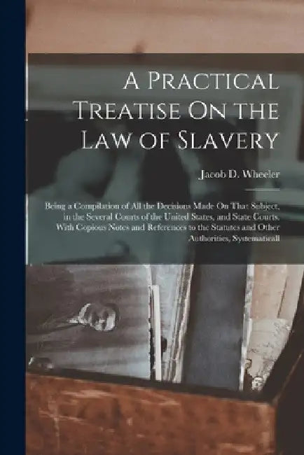 A Practical Treatise On the Law of Slavery: Being a Compilation of All the Decisions Made On That Subject, in the Several Courts of the United States, by Jacob D. Wheeler