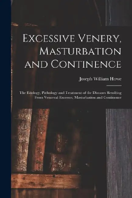 Excessive Venery, Masturbation and Continence: The Etiology, Pathology and Treatment of the Diseases Resulting From Venereal Excesses, Masturbation an by Joseph William Howe