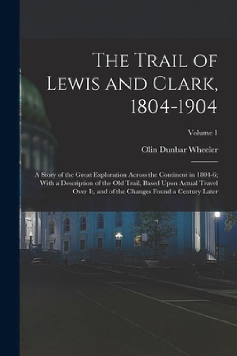 The Trail of Lewis and Clark, 1804-1904: A Story of the Great Exploration Across the Continent in 1804-6; With a Description of the Old Trail, Based U by Olin Dunbar Wheeler
