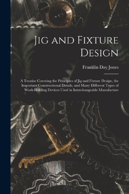 Jig and Fixture Design: A Treatise Covering the Principles of Jig and Fixture Design, the Important Constructional Details, and Many Different by Franklin Day Jones