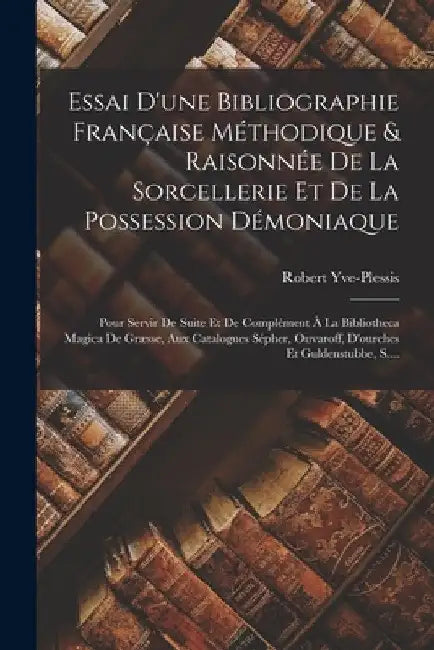 Essai D'une Bibliographie Française Méthodique & Raisonnée De La Sorcellerie Et De La Possession Démoniaque: Pour Servir De Suite Et De Complément À L by Robert Yve-Plessis