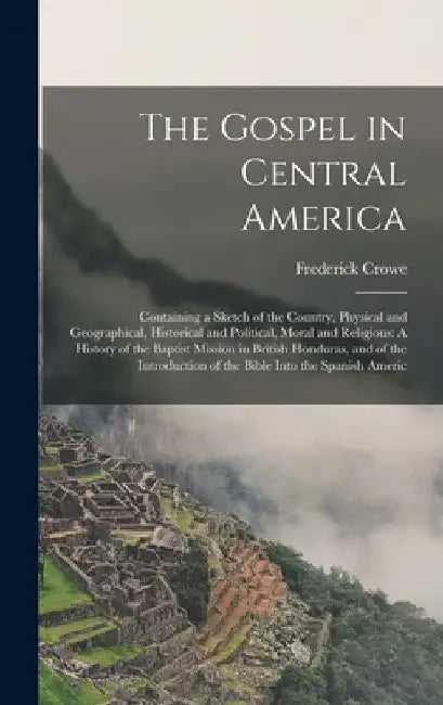 The Gospel in Central America: Containing a Sketch of the Country, Physical and Geographical, Historical and Political, Moral and Religious: A Histor by Frederick Crowe