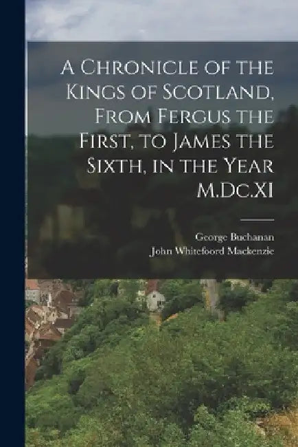 A Chronicle of the Kings of Scotland, From Fergus the First, to James the Sixth, in the Year M.Dc.XI by George Buchanan